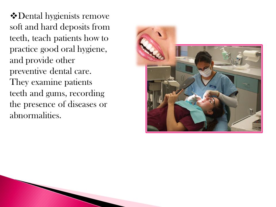Dental hygienists remove soft and hard deposits from teeth, teach patients how to practice good oral hygiene, and provide other preventive dental care.