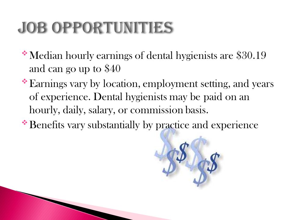 Median hourly earnings of dental hygienists are $30.19 and can go up to $40 Earnings vary by location, employment setting, and years of experience.