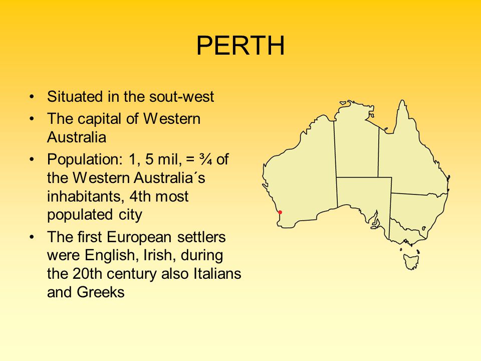 PERTH Situated in the sout-west The capital of Western Australia Population: 1, 5 mil, = ¾ of the Western Australia´s inhabitants, 4th most populated city The first European settlers were English, Irish, during the 20th century also Italians and Greeks