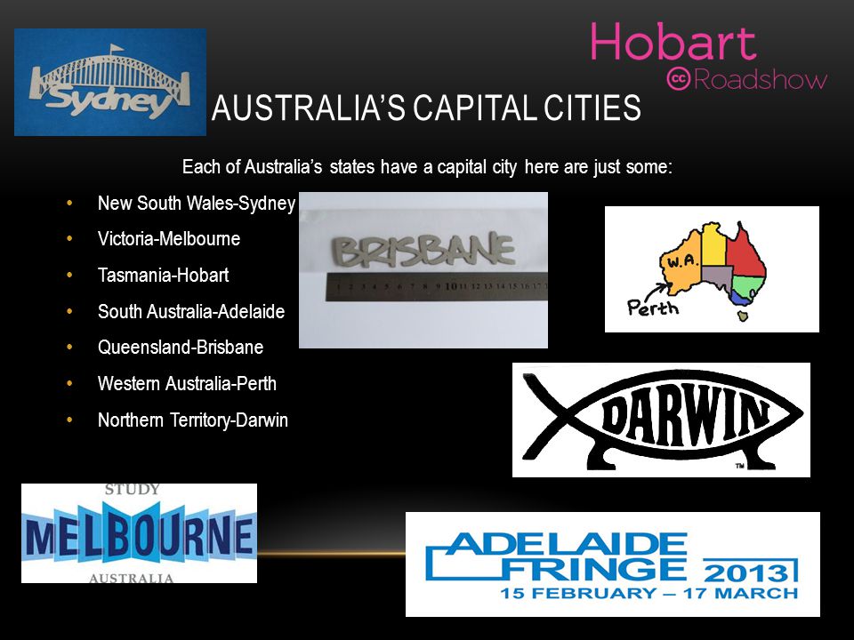 AUSTRALIA’S CAPITAL CITIES Each of Australia’s states have a capital city here are just some: New South Wales-Sydney Victoria-Melbourne Tasmania-Hobart South Australia-Adelaide Queensland-Brisbane Western Australia-Perth Northern Territory-Darwin