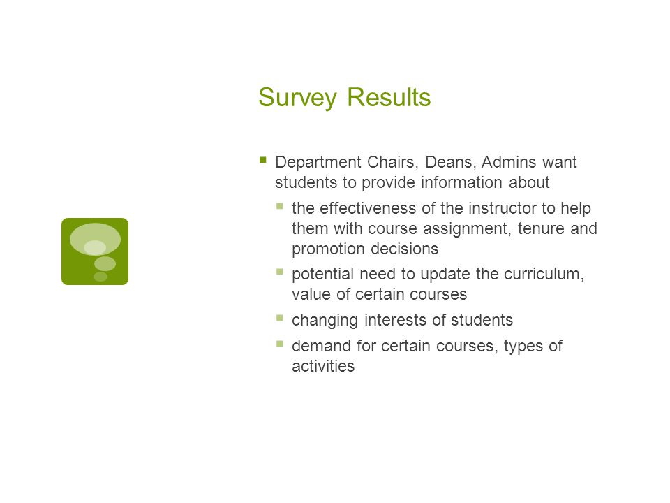 Survey Results  Department Chairs, Deans, Admins want students to provide information about  the effectiveness of the instructor to help them with course assignment, tenure and promotion decisions  potential need to update the curriculum, value of certain courses  changing interests of students  demand for certain courses, types of activities