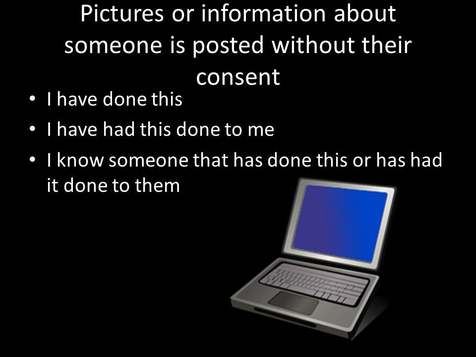 Pictures or information about someone is posted without their consent I have done this I have had this done to me I know someone that has done this or has had it done to them