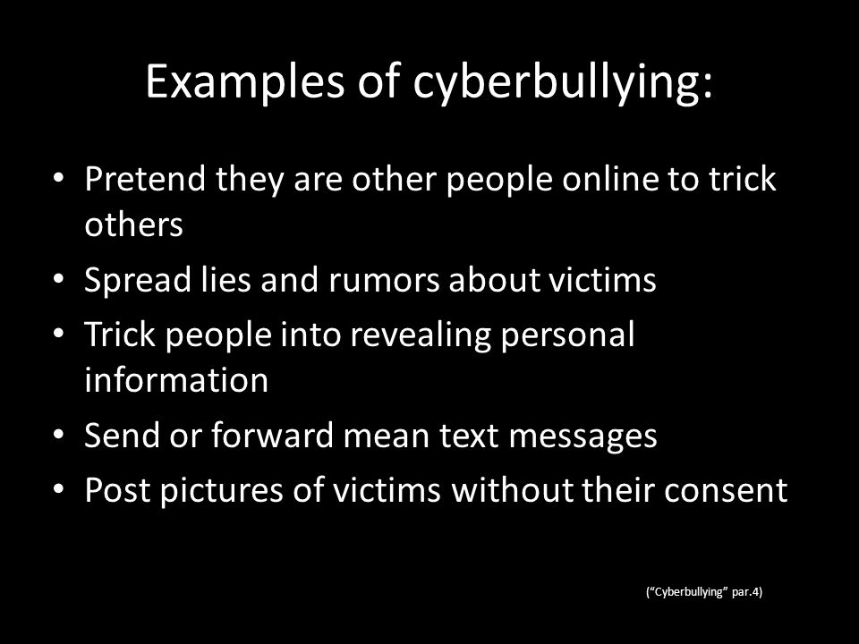 Examples of cyberbullying: Pretend they are other people online to trick others Spread lies and rumors about victims Trick people into revealing personal information Send or forward mean text messages Post pictures of victims without their consent ( Cyberbullying par.4)