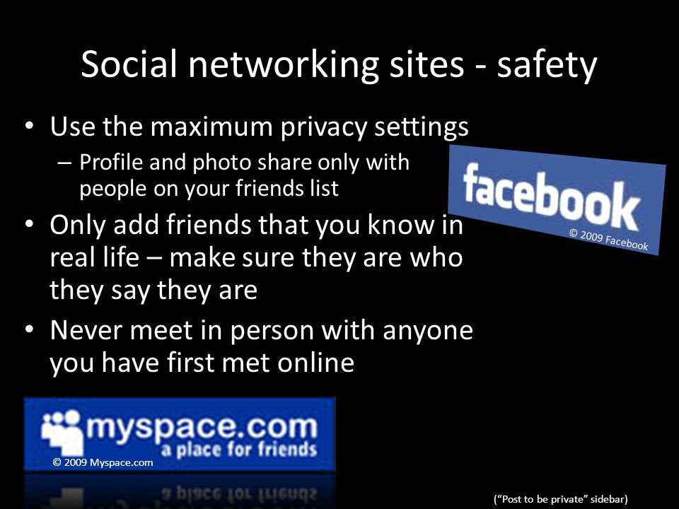 Social networking sites - safety Use the maximum privacy settings – Profile and photo share only with people on your friends list Only add friends that you know in real life – make sure they are who they say they are Never meet in person with anyone you have first met online ( Post to be private sidebar) © 2009 Myspace.com © 2009 Facebook