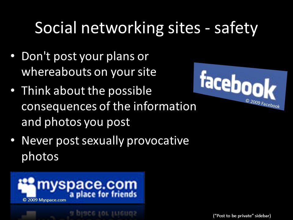 Social networking sites - safety Don t post your plans or whereabouts on your site Think about the possible consequences of the information and photos you post Never post sexually provocative photos ( Post to be private sidebar) © 2009 Myspace.com © 2009 Facebook
