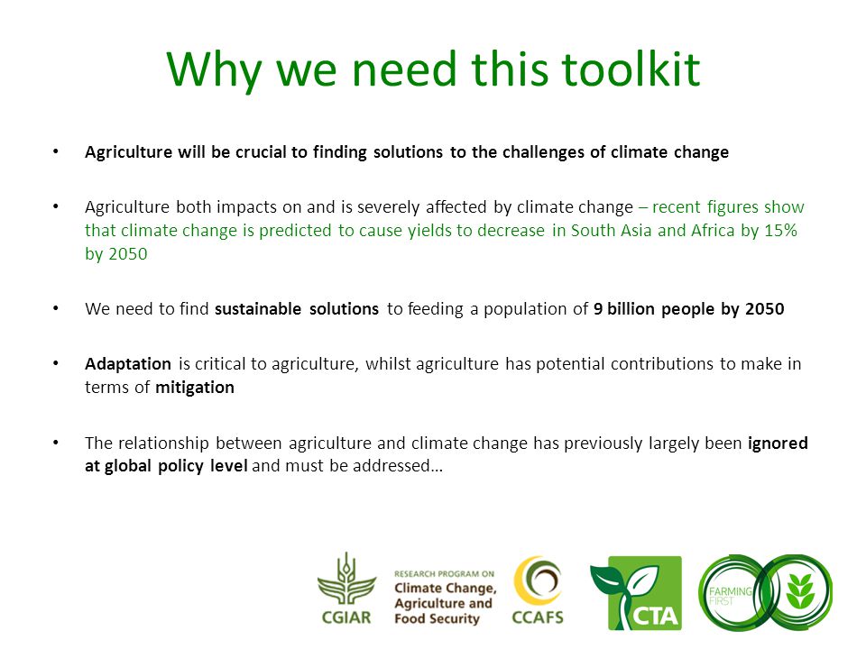 Why we need this toolkit Agriculture will be crucial to finding solutions to the challenges of climate change Agriculture both impacts on and is severely affected by climate change – recent figures show that climate change is predicted to cause yields to decrease in South Asia and Africa by 15% by 2050 We need to find sustainable solutions to feeding a population of 9 billion people by 2050 Adaptation is critical to agriculture, whilst agriculture has potential contributions to make in terms of mitigation The relationship between agriculture and climate change has previously largely been ignored at global policy level and must be addressed…