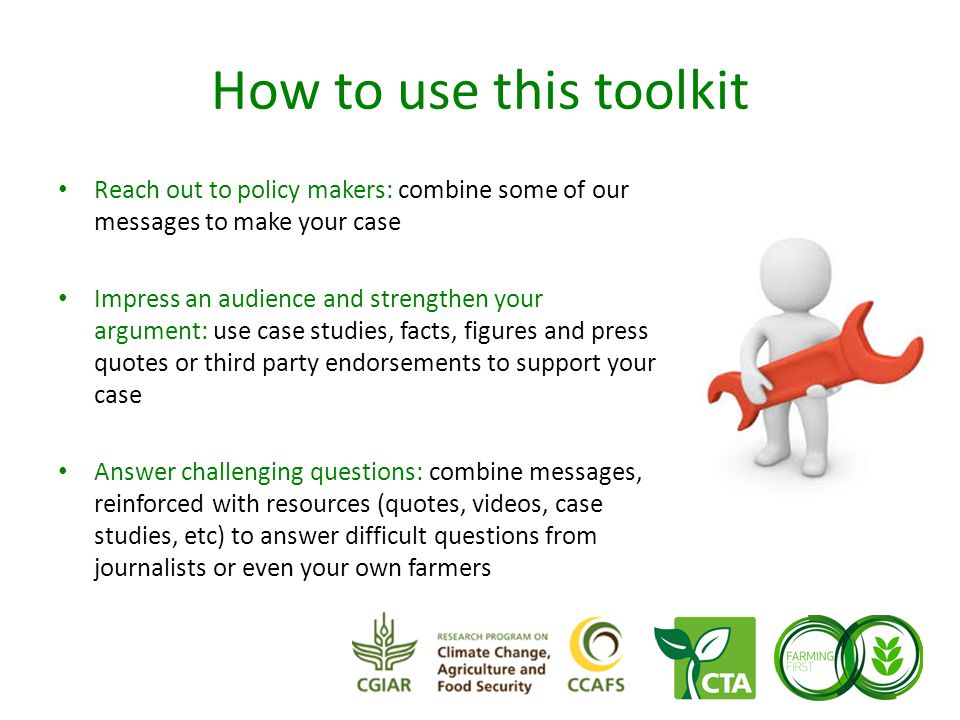 How to use this toolkit Reach out to policy makers: combine some of our messages to make your case Impress an audience and strengthen your argument: use case studies, facts, figures and press quotes or third party endorsements to support your case Answer challenging questions: combine messages, reinforced with resources (quotes, videos, case studies, etc) to answer difficult questions from journalists or even your own farmers