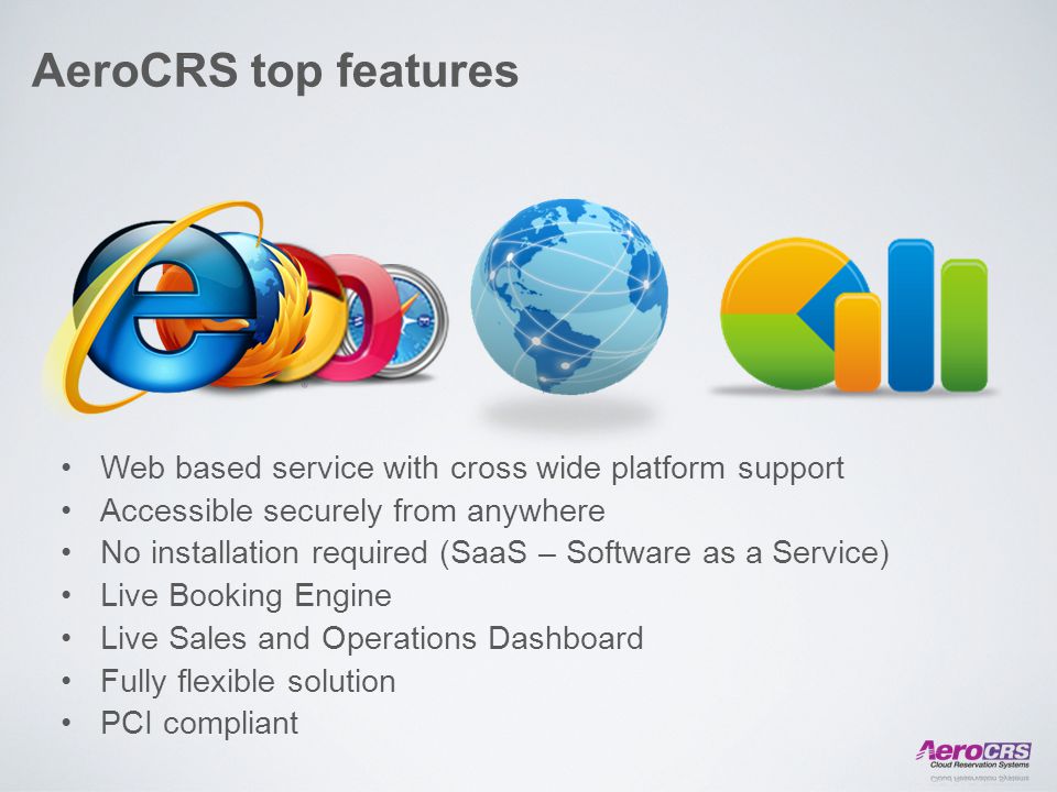 AeroCRS top features Web based service with cross wide platform support Accessible securely from anywhere No installation required (SaaS – Software as a Service) Live Booking Engine Live Sales and Operations Dashboard Fully flexible solution PCI compliant