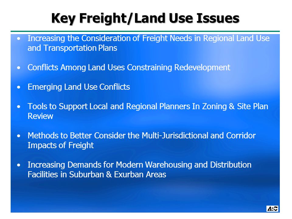 Key Freight/Land Use Issues Increasing the Consideration of Freight Needs in Regional Land Use and Transportation Plans Conflicts Among Land Uses Constraining Redevelopment Emerging Land Use Conflicts Tools to Support Local and Regional Planners In Zoning & Site Plan Review Methods to Better Consider the Multi-Jurisdictional and Corridor Impacts of Freight Increasing Demands for Modern Warehousing and Distribution Facilities in Suburban & Exurban Areas