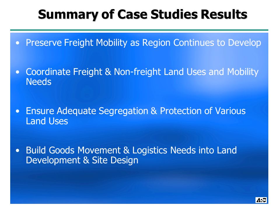 Summary of Case Studies Results Preserve Freight Mobility as Region Continues to Develop Coordinate Freight & Non-freight Land Uses and Mobility Needs Ensure Adequate Segregation & Protection of Various Land Uses Build Goods Movement & Logistics Needs into Land Development & Site Design