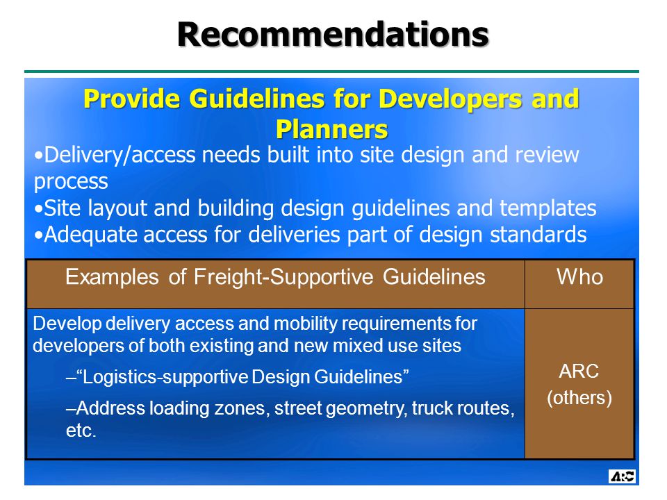 Recommendations Examples of Freight-Supportive GuidelinesWho Develop delivery access and mobility requirements for developers of both existing and new mixed use sites – Logistics-supportive Design Guidelines –Address loading zones, street geometry, truck routes, etc.