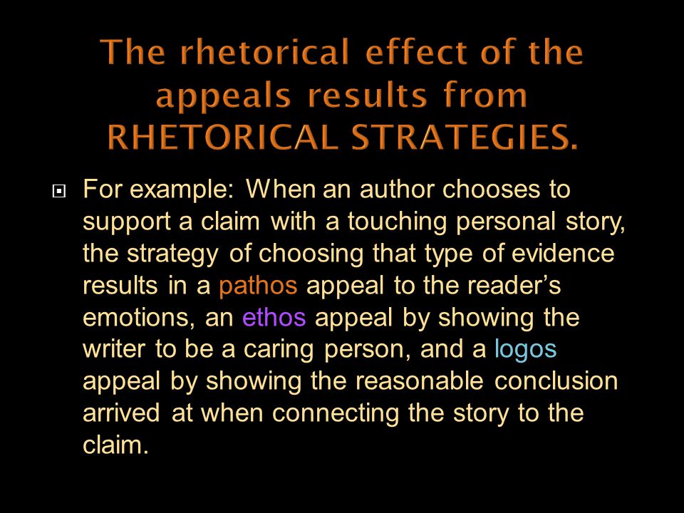  For example: When an author chooses to support a claim with a touching personal story, the strategy of choosing that type of evidence results in a pathos appeal to the reader’s emotions, an ethos appeal by showing the writer to be a caring person, and a logos appeal by showing the reasonable conclusion arrived at when connecting the story to the claim.