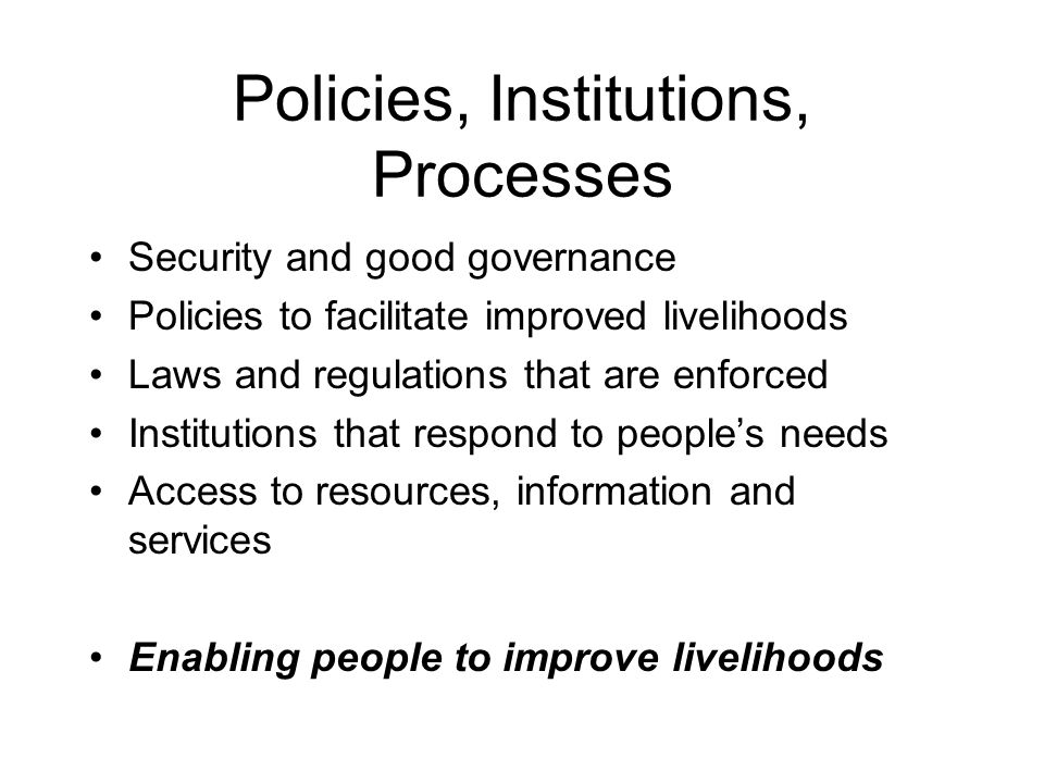 Policies, Institutions, Processes Security and good governance Policies to facilitate improved livelihoods Laws and regulations that are enforced Institutions that respond to people’s needs Access to resources, information and services Enabling people to improve livelihoods