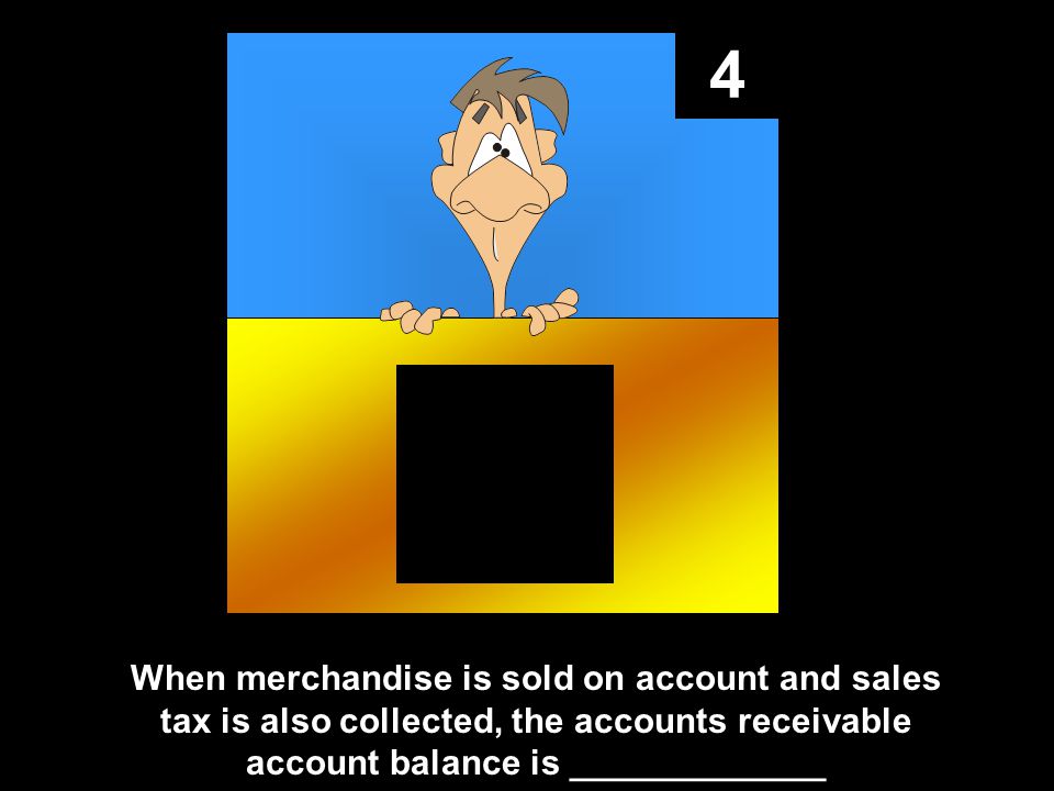 4 When merchandise is sold on account and sales tax is also collected, the accounts receivable account balance is _____________