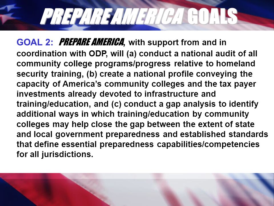 PREPARE AMERICA GOALS GOAL 2: PREPARE AMERICA, with support from and in coordination with ODP, will (a) conduct a national audit of all community college programs/progress relative to homeland security training, (b) create a national profile conveying the capacity of America’s community colleges and the tax payer investments already devoted to infrastructure and training/education, and (c) conduct a gap analysis to identify additional ways in which training/education by community colleges may help close the gap between the extent of state and local government preparedness and established standards that define essential preparedness capabilities/competencies for all jurisdictions.
