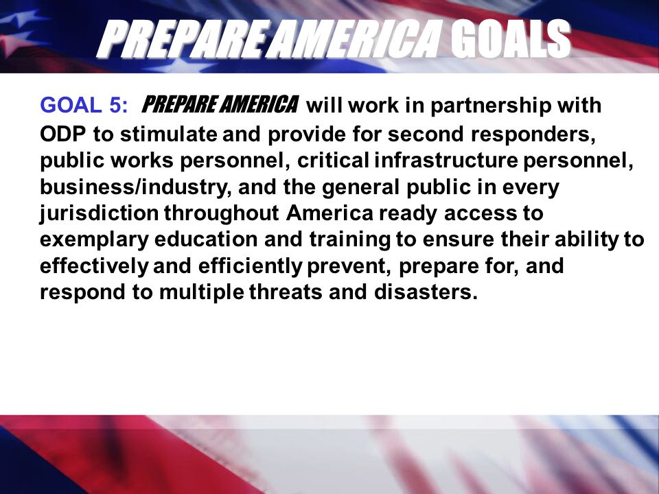 PREPARE AMERICA GOALS GOAL 5: PREPARE AMERICA will work in partnership with ODP to stimulate and provide for second responders, public works personnel, critical infrastructure personnel, business/industry, and the general public in every jurisdiction throughout America ready access to exemplary education and training to ensure their ability to effectively and efficiently prevent, prepare for, and respond to multiple threats and disasters.