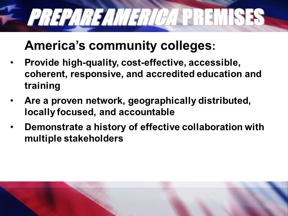 PREPARE AMERICA PREMISES America’s community colleges : Provide high-quality, cost-effective, accessible, coherent, responsive, and accredited education and training Are a proven network, geographically distributed, locally focused, and accountable Demonstrate a history of effective collaboration with multiple stakeholders
