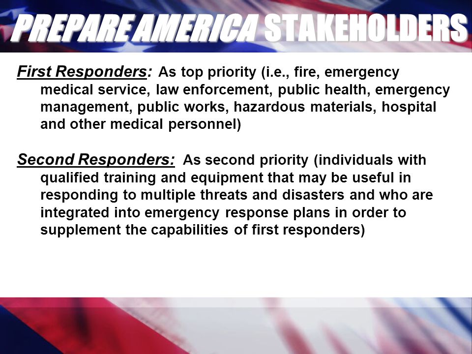 PREPARE AMERICA STAKEHOLDERS First Responders: As top priority (i.e., fire, emergency medical service, law enforcement, public health, emergency management, public works, hazardous materials, hospital and other medical personnel) Second Responders: As second priority (individuals with qualified training and equipment that may be useful in responding to multiple threats and disasters and who are integrated into emergency response plans in order to supplement the capabilities of first responders)