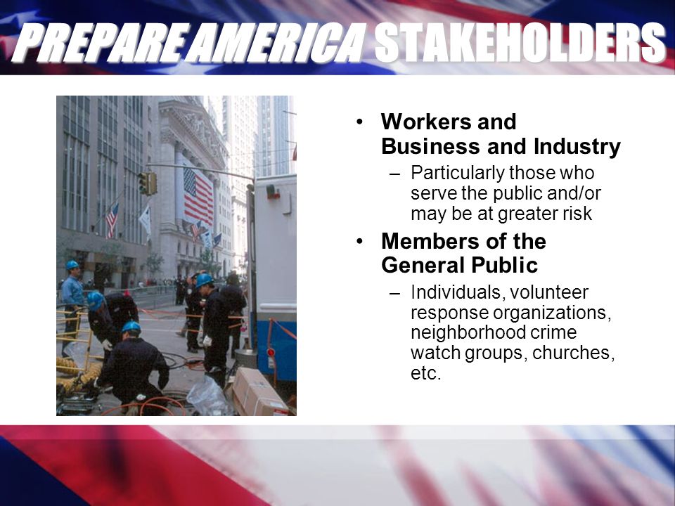 PREPARE AMERICA STAKEHOLDERS Workers and Business and Industry –Particularly those who serve the public and/or may be at greater risk Members of the General Public –Individuals, volunteer response organizations, neighborhood crime watch groups, churches, etc.