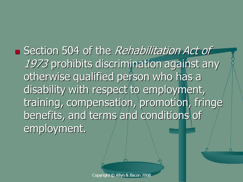 Copyright © Allyn & Bacon 2008 Section 504 of the Rehabilitation Act of 1973 prohibits discrimination against any otherwise qualified person who has a disability with respect to employment, training, compensation, promotion, fringe benefits, and terms and conditions of employment.