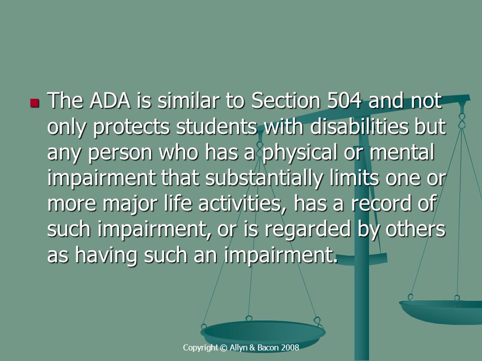 Copyright © Allyn & Bacon 2008 The ADA is similar to Section 504 and not only protects students with disabilities but any person who has a physical or mental impairment that substantially limits one or more major life activities, has a record of such impairment, or is regarded by others as having such an impairment.