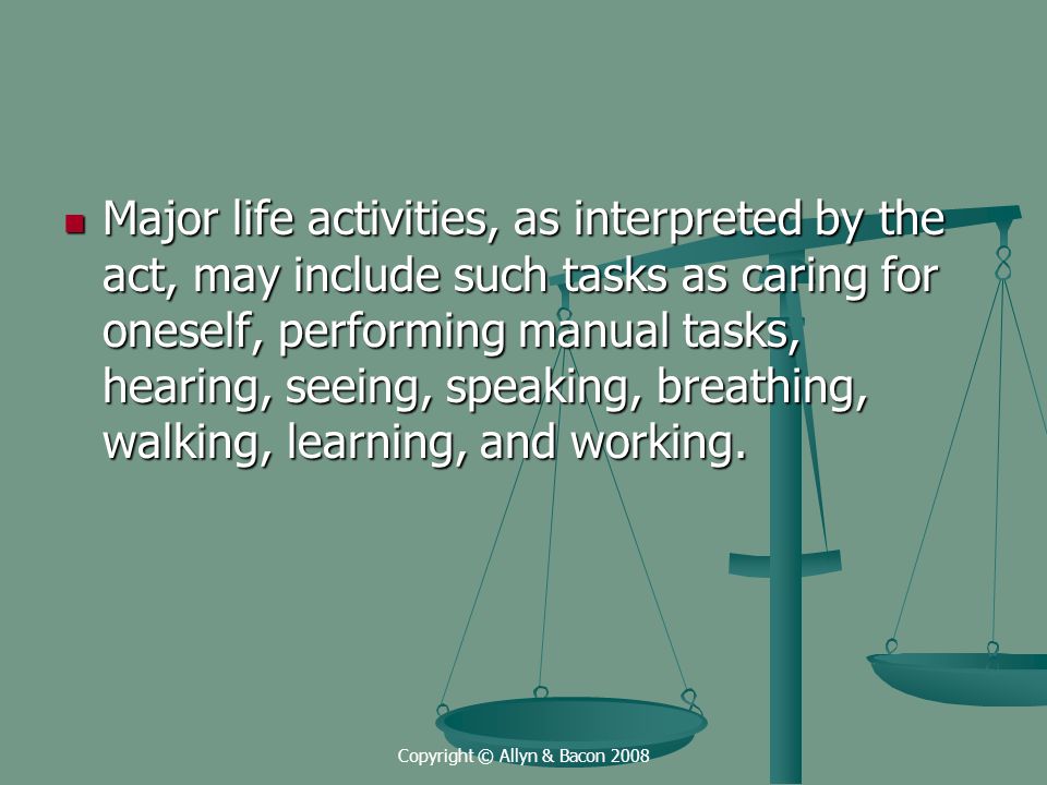 Copyright © Allyn & Bacon 2008 Major life activities, as interpreted by the act, may include such tasks as caring for oneself, performing manual tasks, hearing, seeing, speaking, breathing, walking, learning, and working.