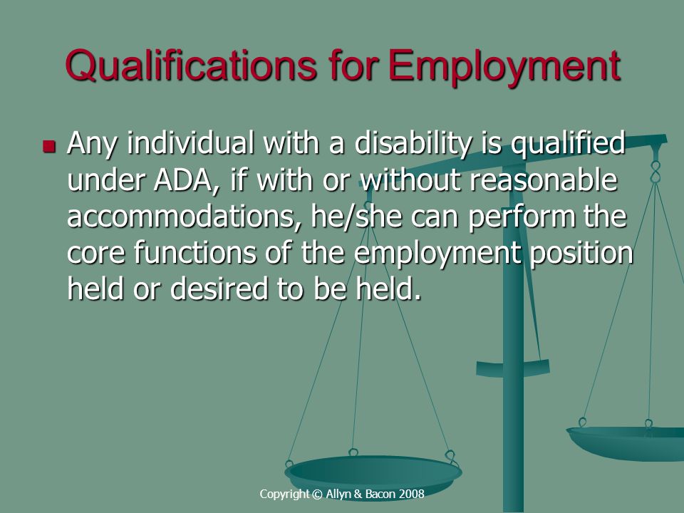 Copyright © Allyn & Bacon 2008 Qualifications for Employment Any individual with a disability is qualified under ADA, if with or without reasonable accommodations, he/she can perform the core functions of the employment position held or desired to be held.