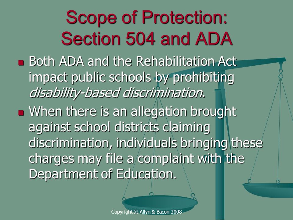 Copyright © Allyn & Bacon 2008 Scope of Protection: Section 504 and ADA Both ADA and the Rehabilitation Act impact public schools by prohibiting disability-based discrimination.
