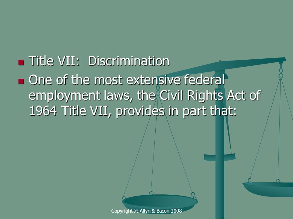 Copyright © Allyn & Bacon 2008 Title VII: Discrimination Title VII: Discrimination One of the most extensive federal employment laws, the Civil Rights Act of 1964 Title VII, provides in part that: One of the most extensive federal employment laws, the Civil Rights Act of 1964 Title VII, provides in part that: