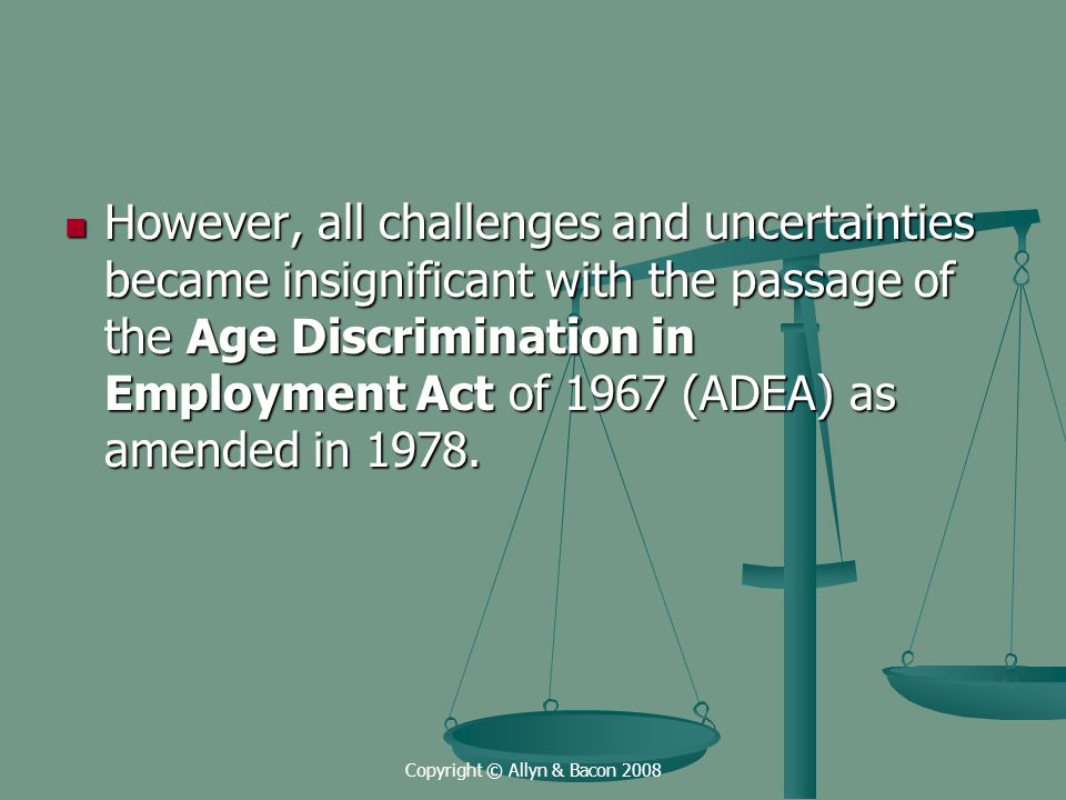 Copyright © Allyn & Bacon 2008 However, all challenges and uncertainties became insignificant with the passage of the Age Discrimination in Employment Act of 1967 (ADEA) as amended in 1978.