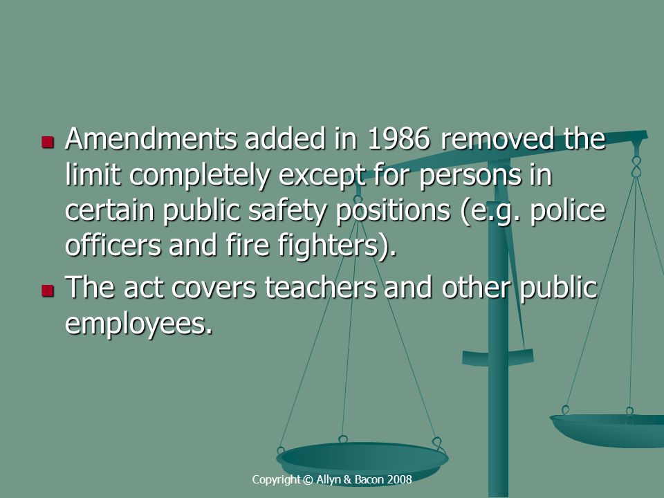Copyright © Allyn & Bacon 2008 Amendments added in 1986 removed the limit completely except for persons in certain public safety positions (e.g.