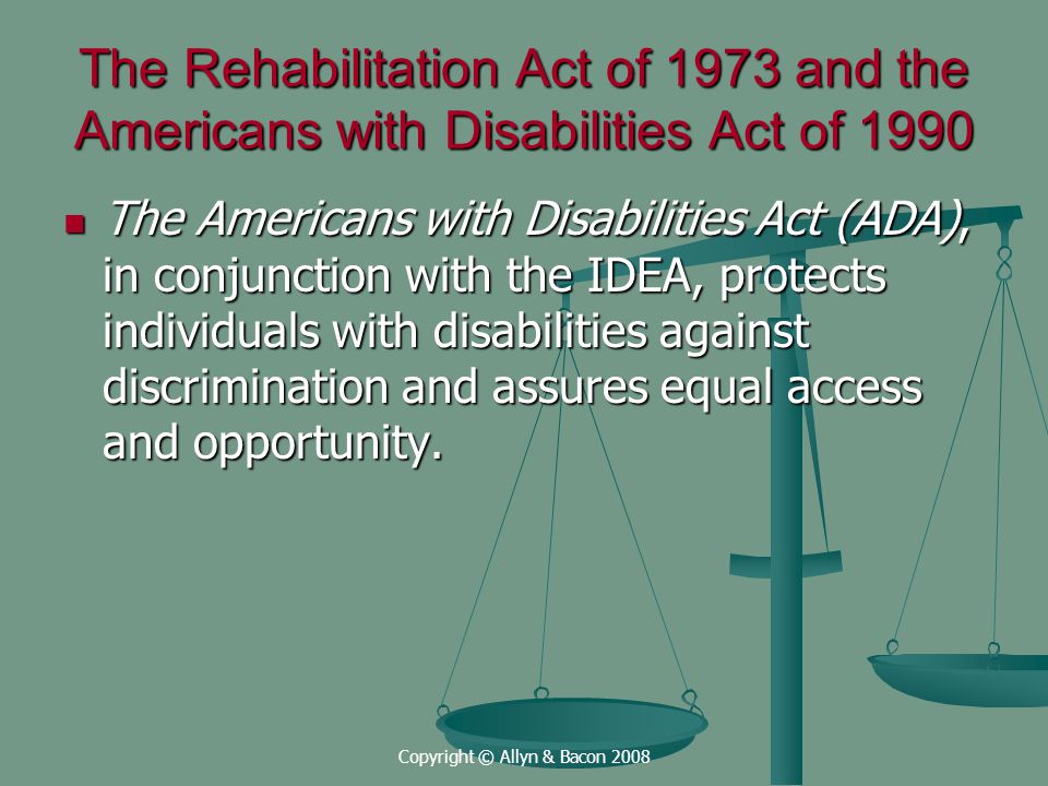 Copyright © Allyn & Bacon 2008 The Rehabilitation Act of 1973 and the Americans with Disabilities Act of 1990 The Americans with Disabilities Act (ADA), in conjunction with the IDEA, protects individuals with disabilities against discrimination and assures equal access and opportunity.