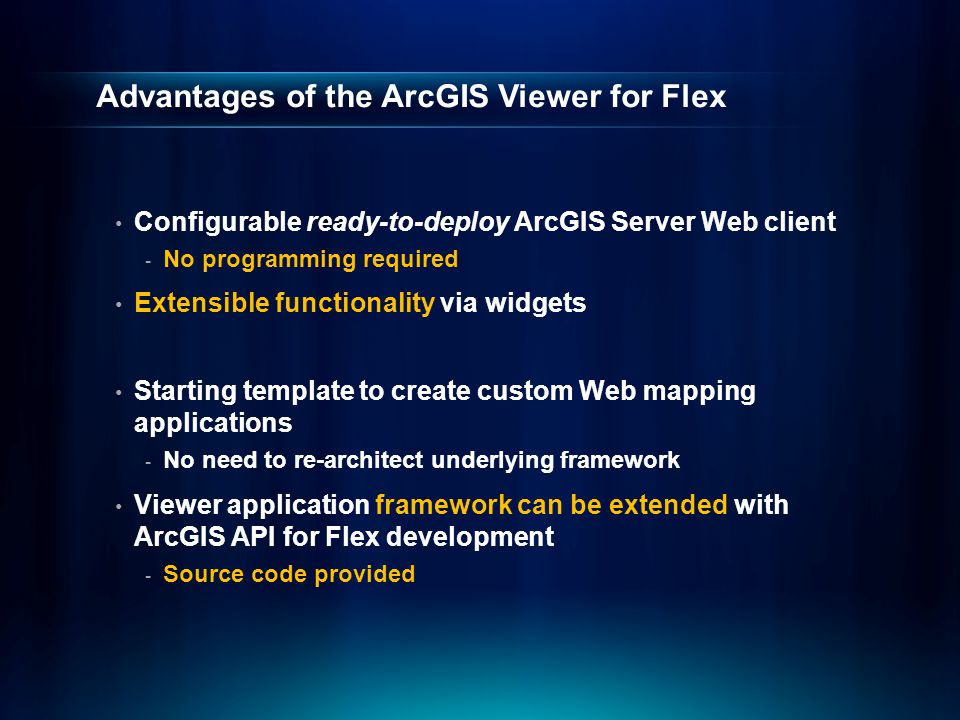 Advantages of the ArcGIS Viewer for Flex Configurable ready-to-deploy ArcGIS Server Web client - No programming required Extensible functionality via widgets Starting template to create custom Web mapping applications - No need to re-architect underlying framework Viewer application framework can be extended with ArcGIS API for Flex development - Source code provided