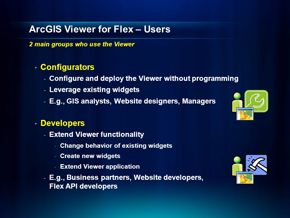 ArcGIS Viewer for Flex – Users 2 main groups who use the Viewer Configurators - Configure and deploy the Viewer without programming - Leverage existing widgets - E.g., GIS analysts, Website designers, Managers Developers - Extend Viewer functionality - Change behavior of existing widgets - Create new widgets - Extend Viewer application - E.g., Business partners, Website developers, Flex API developers
