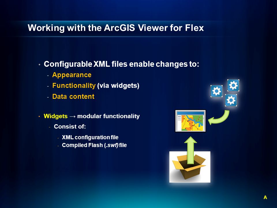 Working with the ArcGIS Viewer for Flex Configurable XML files enable changes to: - Appearance - Functionality (via widgets) - Data content Widgets → modular functionality - Consist of: - XML configuration file - Compiled Flash (.swf) file A