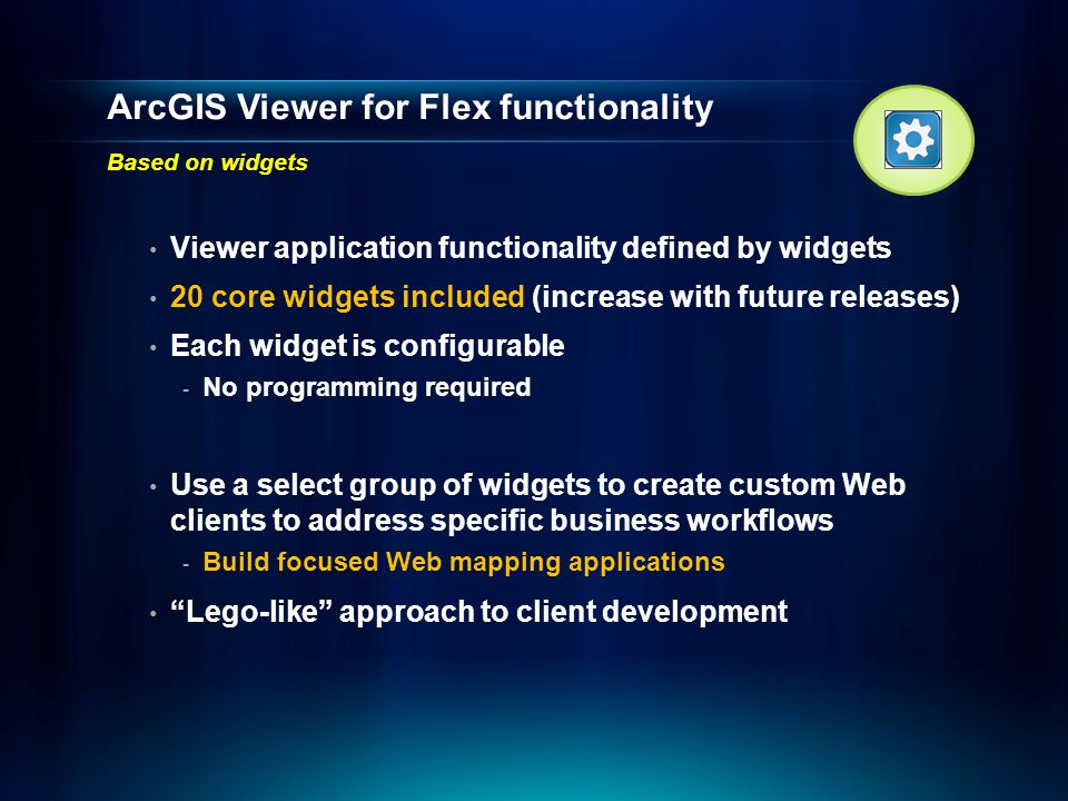 ArcGIS Viewer for Flex functionality Based on widgets Viewer application functionality defined by widgets 20 core widgets included (increase with future releases) Each widget is configurable - No programming required Use a select group of widgets to create custom Web clients to address specific business workflows - Build focused Web mapping applications Lego-like approach to client development