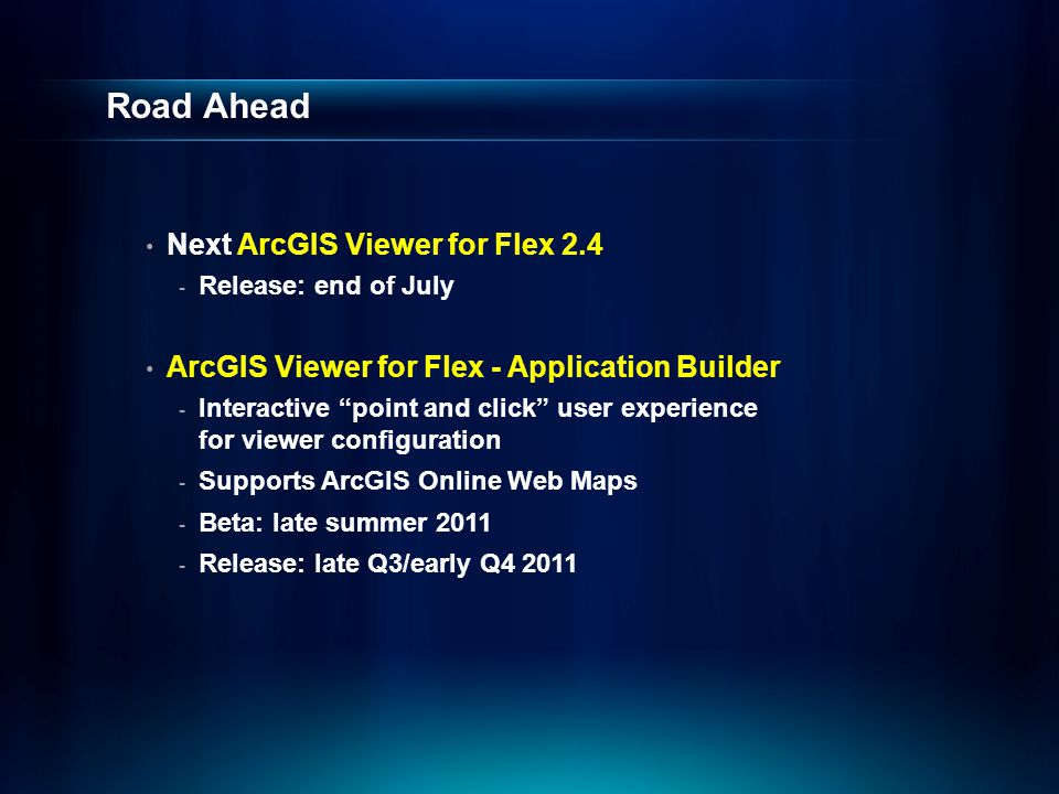 Road Ahead Next ArcGIS Viewer for Flex Release: end of July ArcGIS Viewer for Flex - Application Builder - Interactive point and click user experience for viewer configuration - Supports ArcGIS Online Web Maps - Beta: late summer Release: late Q3/early Q4 2011