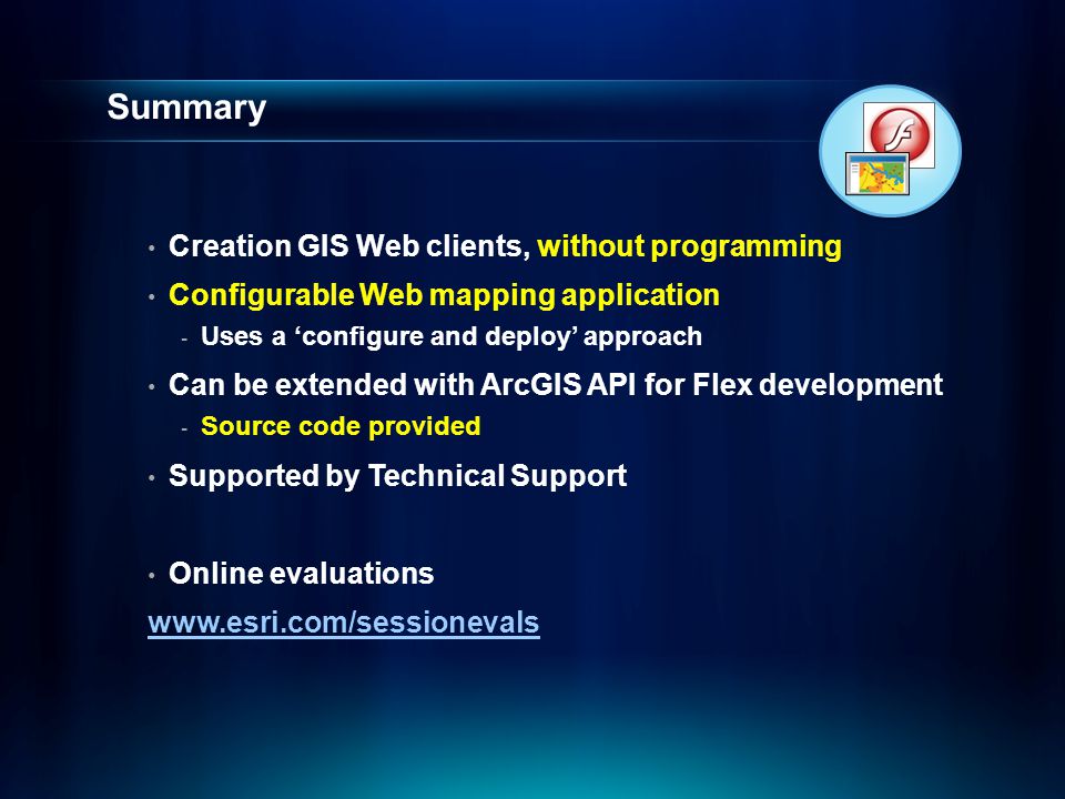 Summary Creation GIS Web clients, without programming Configurable Web mapping application - Uses a ‘configure and deploy’ approach Can be extended with ArcGIS API for Flex development - Source code provided Supported by Technical Support Online evaluations