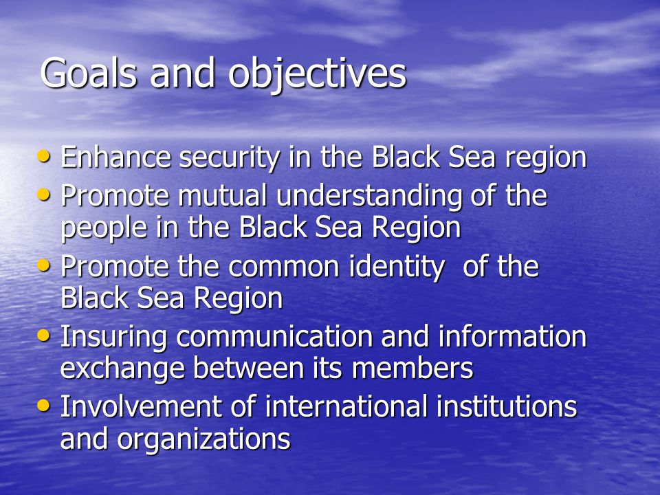 Goals and objectives Enhance security in the Black Sea region Enhance security in the Black Sea region Promote mutual understanding of the people in the Black Sea Region Promote mutual understanding of the people in the Black Sea Region Promote the common identity of the Black Sea Region Promote the common identity of the Black Sea Region Insuring communication and information exchange between its members Insuring communication and information exchange between its members Involvement of international institutions and organizations Involvement of international institutions and organizations
