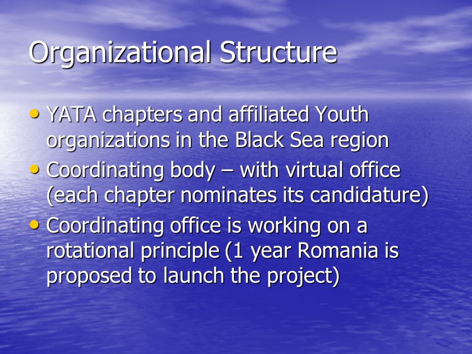 Organizational Structure YATA chapters and affiliated Youth organizations in the Black Sea region YATA chapters and affiliated Youth organizations in the Black Sea region Coordinating body – with virtual office (each chapter nominates its candidature) Coordinating body – with virtual office (each chapter nominates its candidature) Coordinating office is working on a rotational principle (1 year Romania is proposed to launch the project) Coordinating office is working on a rotational principle (1 year Romania is proposed to launch the project)