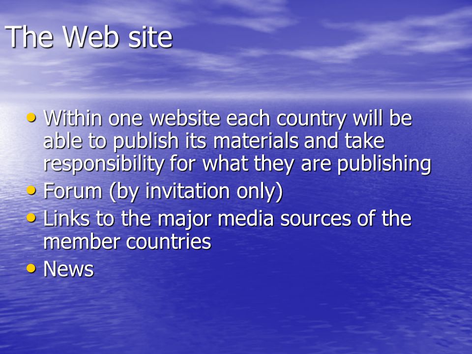 The Web site Within one website each country will be able to publish its materials and take responsibility for what they are publishing Within one website each country will be able to publish its materials and take responsibility for what they are publishing Forum (by invitation only) Forum (by invitation only) Links to the major media sources of the member countries Links to the major media sources of the member countries News News