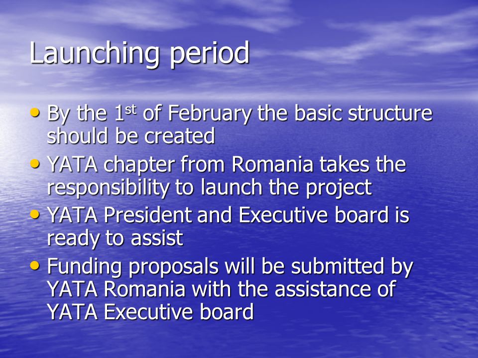 Launching period By the 1 st of February the basic structure should be created By the 1 st of February the basic structure should be created YATA chapter from Romania takes the responsibility to launch the project YATA chapter from Romania takes the responsibility to launch the project YATA President and Executive board is ready to assist YATA President and Executive board is ready to assist Funding proposals will be submitted by YATA Romania with the assistance of YATA Executive board Funding proposals will be submitted by YATA Romania with the assistance of YATA Executive board