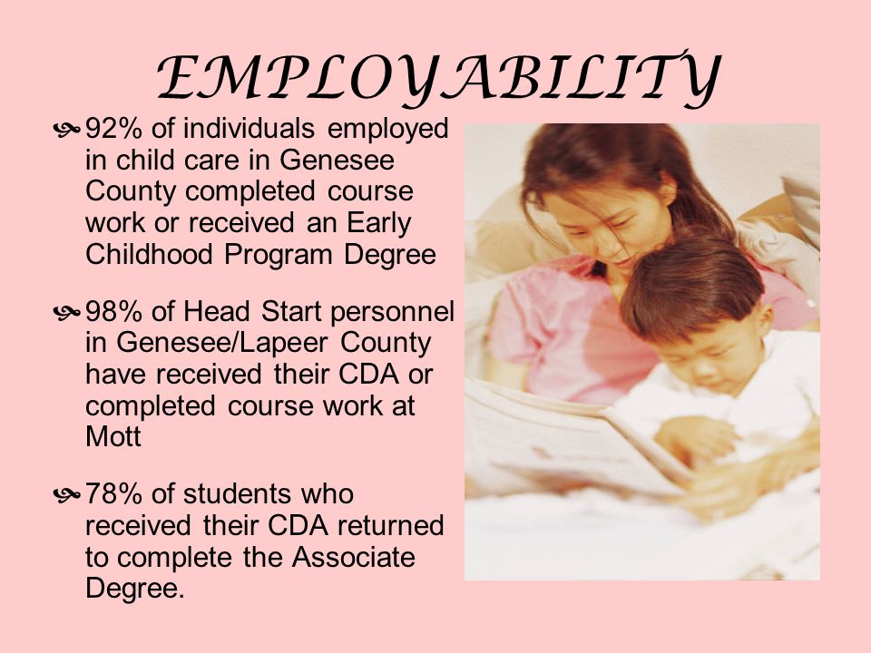 EMPLOYABILITY  92% of individuals employed in child care in Genesee County completed course work or received an Early Childhood Program Degree  98% of Head Start personnel in Genesee/Lapeer County have received their CDA or completed course work at Mott  78% of students who received their CDA returned to complete the Associate Degree.