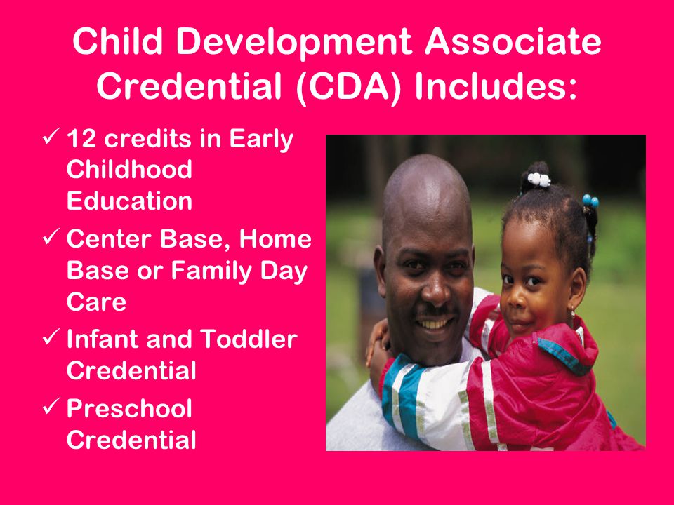 Child Development Associate Credential (CDA) Includes: 12 credits in Early Childhood Education Center Base, Home Base or Family Day Care Infant and Toddler Credential Preschool Credential