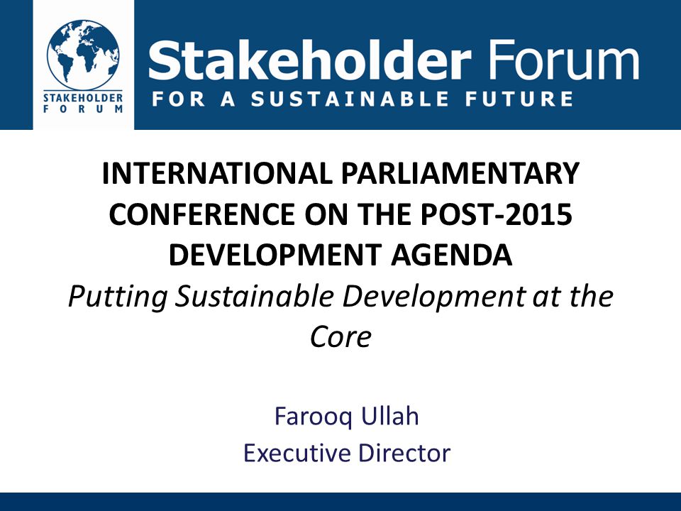 INTERNATIONAL PARLIAMENTARY CONFERENCE ON THE POST-2015 DEVELOPMENT AGENDA Putting Sustainable Development at the Core Farooq Ullah Executive Director