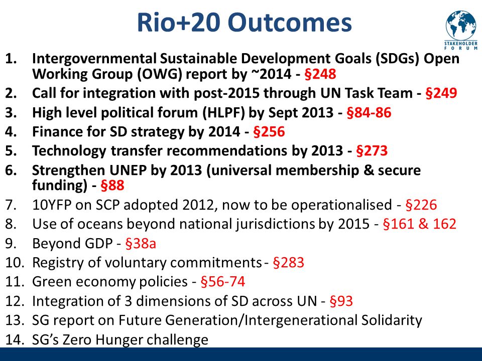 Rio+20 Outcomes 1.Intergovernmental Sustainable Development Goals (SDGs) Open Working Group (OWG) report by ~ §248 2.Call for integration with post-2015 through UN Task Team - §249 3.High level political forum (HLPF) by Sept § Finance for SD strategy by §256 5.Technology transfer recommendations by §273 6.Strengthen UNEP by 2013 (universal membership & secure funding) - § YFP on SCP adopted 2012, now to be operationalised - §226 8.Use of oceans beyond national jurisdictions by §161 & Beyond GDP - §38a 10.Registry of voluntary commitments - § Green economy policies - § Integration of 3 dimensions of SD across UN - §93 13.SG report on Future Generation/Intergenerational Solidarity 14.SG’s Zero Hunger challenge