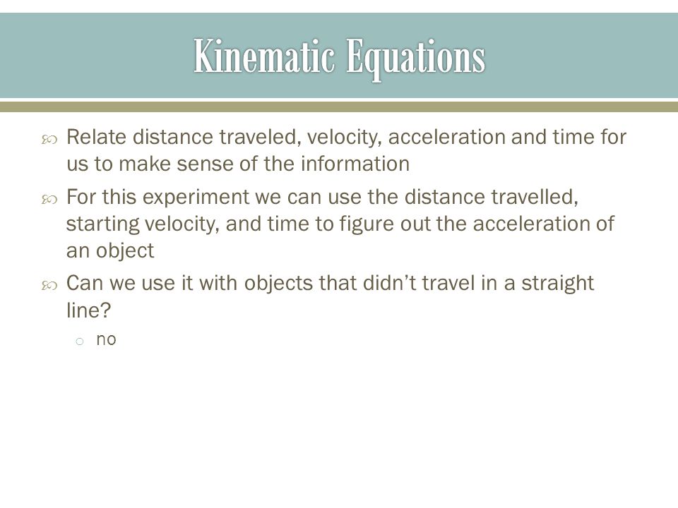  Relate distance traveled, velocity, acceleration and time for us to make sense of the information  For this experiment we can use the distance travelled, starting velocity, and time to figure out the acceleration of an object  Can we use it with objects that didn’t travel in a straight line.