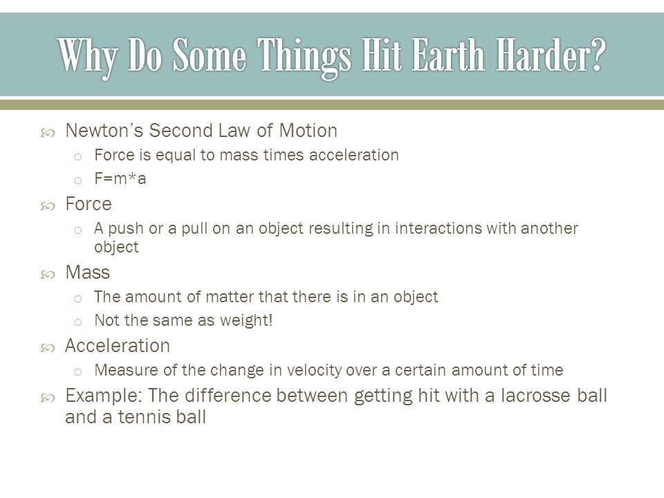  Newton’s Second Law of Motion o Force is equal to mass times acceleration o F=m*a  Force o A push or a pull on an object resulting in interactions with another object  Mass o The amount of matter that there is in an object o Not the same as weight.