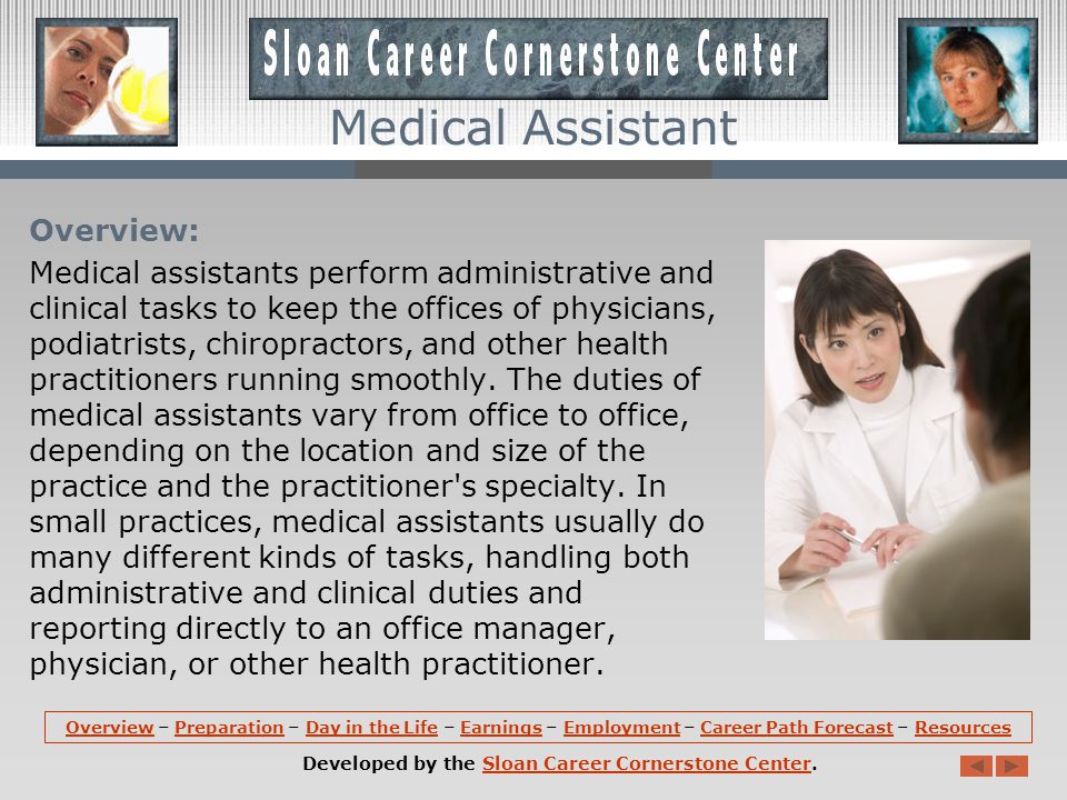 OverviewOverview – Preparation – Day in the Life – Earnings – Employment – Career Path Forecast – ResourcesPreparationDay in the LifeEarningsEmploymentCareer Path ForecastResources Developed by the Sloan Career Cornerstone Center.Sloan Career Cornerstone Center Medical Assistant