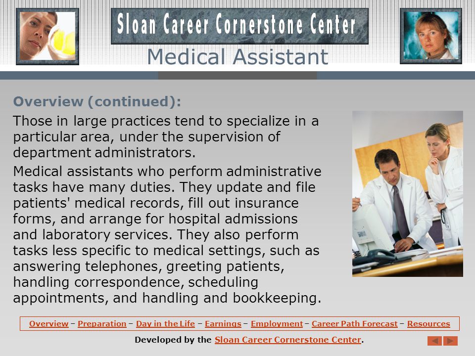 Overview: Medical assistants perform administrative and clinical tasks to keep the offices of physicians, podiatrists, chiropractors, and other health practitioners running smoothly.